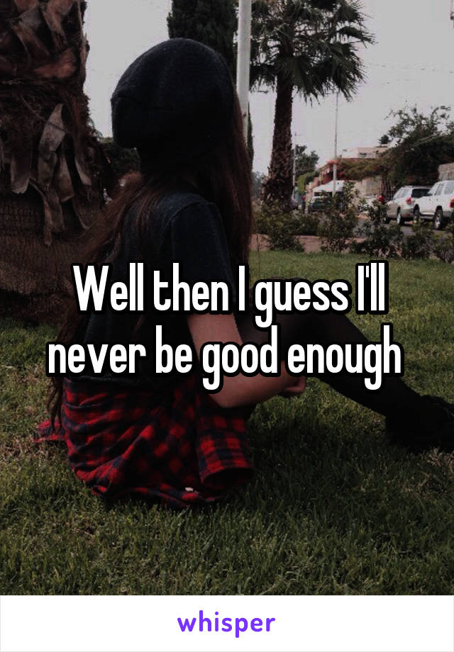 Well then I guess I'll never be good enough 