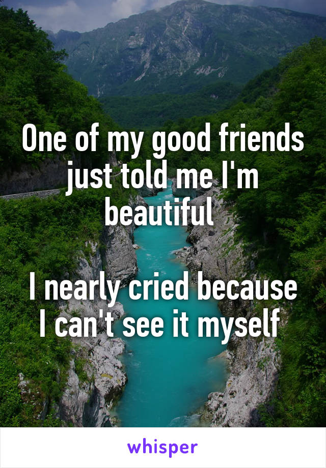 One of my good friends just told me I'm beautiful 

I nearly cried because I can't see it myself 