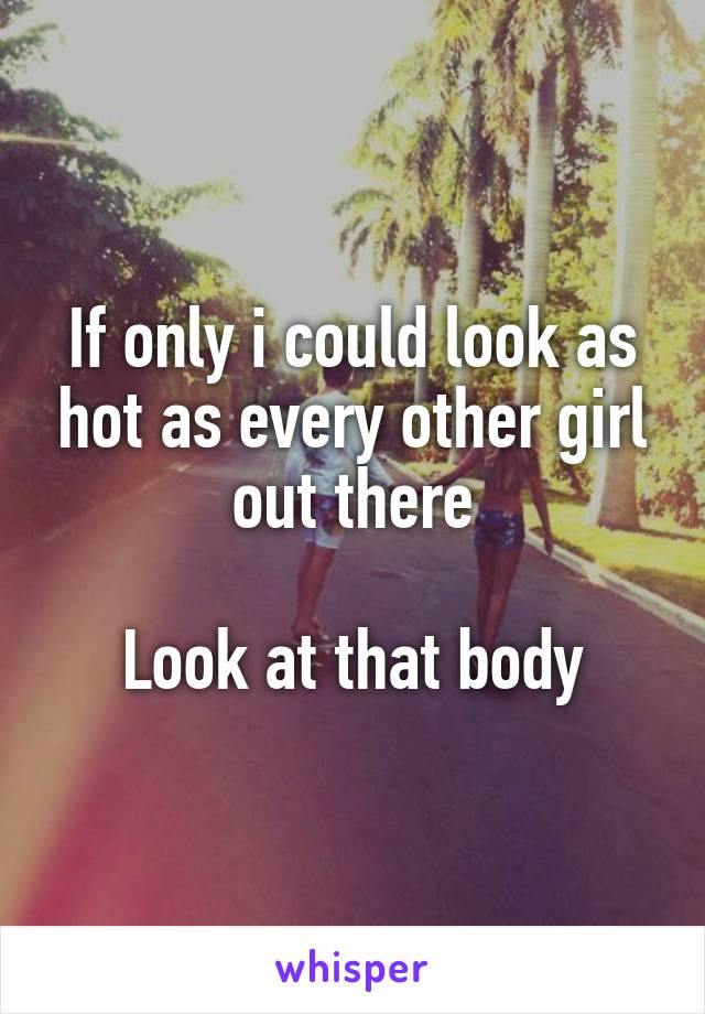 If only i could look as hot as every other girl out there

Look at that body