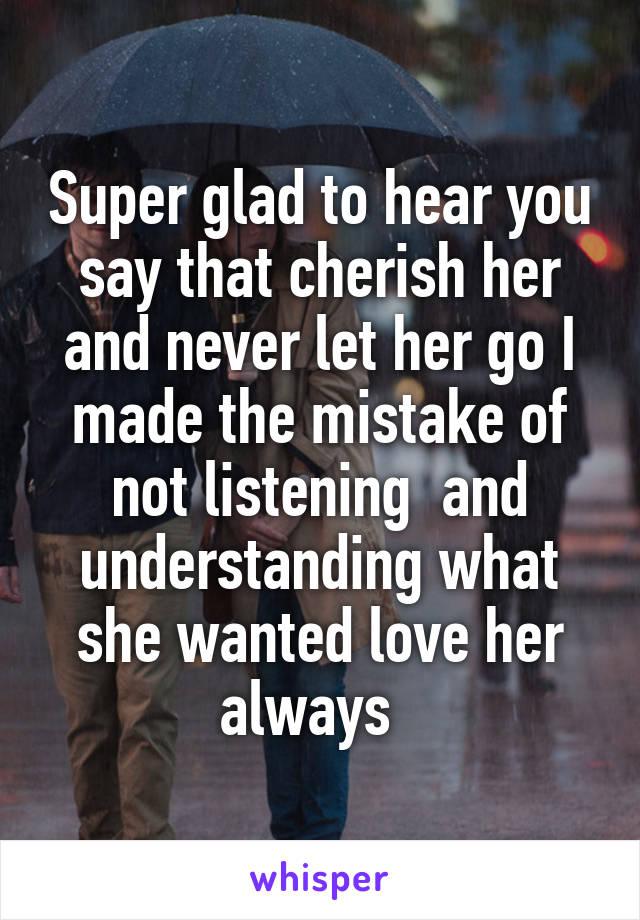 Super glad to hear you say that cherish her and never let her go I made the mistake of not listening  and understanding what she wanted love her always  