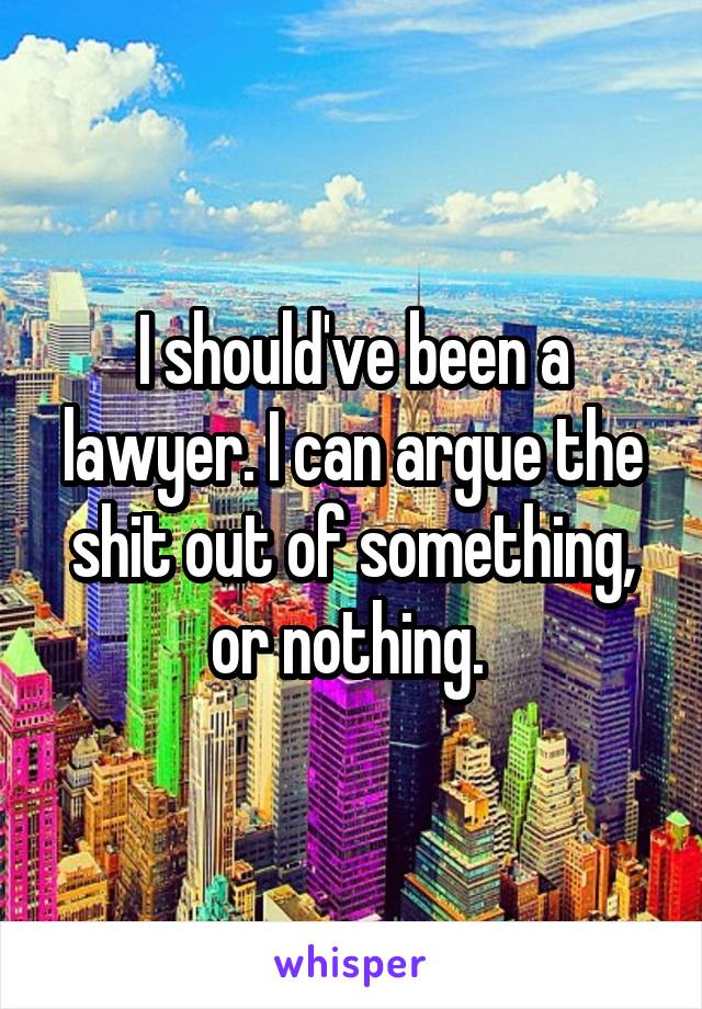 I should've been a lawyer. I can argue the shit out of something, or nothing. 