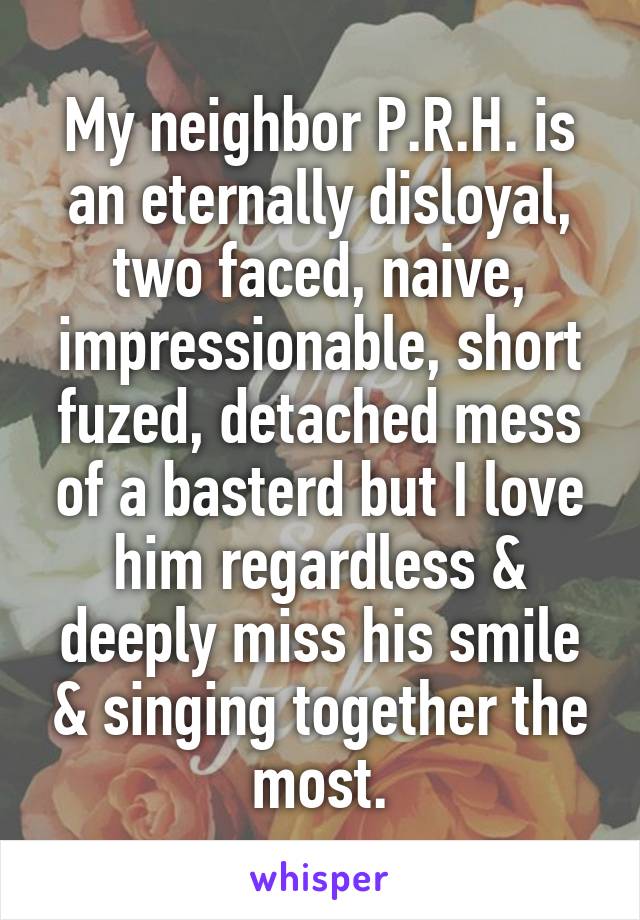 My neighbor P.R.H. is an eternally disloyal, two faced, naive, impressionable, short fuzed, detached mess of a basterd but I love him regardless & deeply miss his smile & singing together the most.