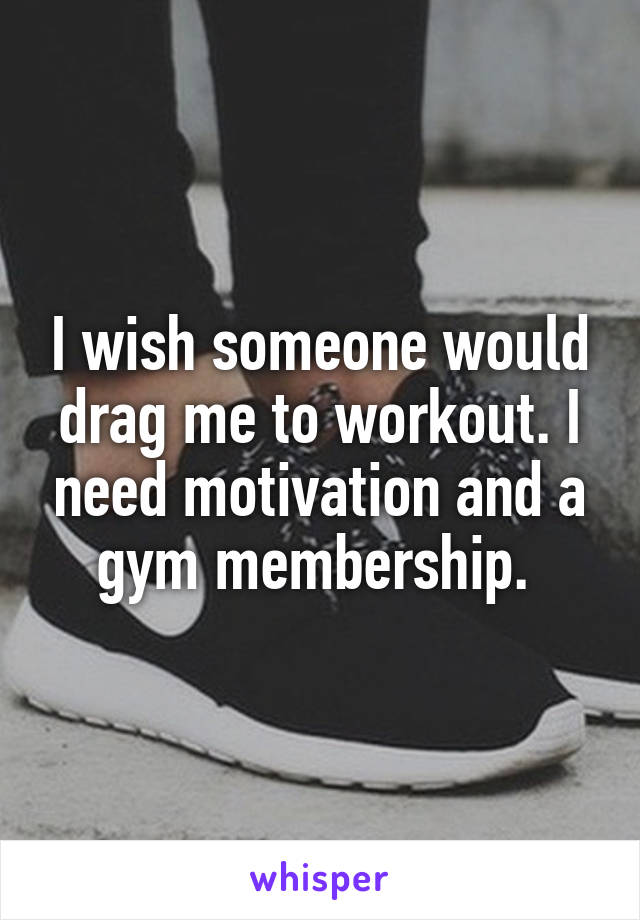 I wish someone would drag me to workout. I need motivation and a gym membership. 