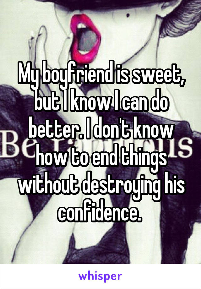 My boyfriend is sweet, but I know I can do better. I don't know how to end things without destroying his confidence. 