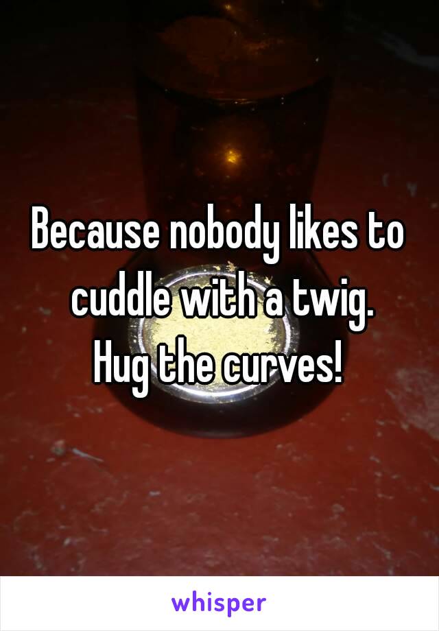 Because nobody likes to cuddle with a twig.
Hug the curves!