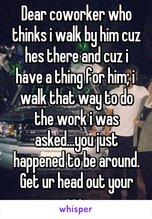 Dear coworker who thinks i walk by him cuz hes there and cuz i have a thing for him; i  walk that way to do the work i was asked...you just happened to be around. Get ur head out your ass. 