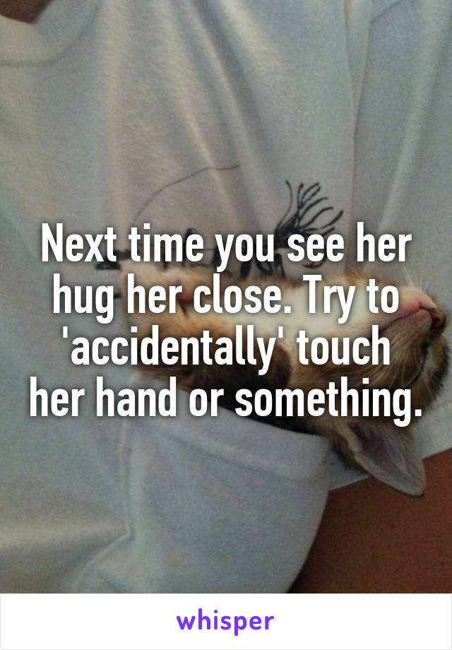 Next time you see her hug her close. Try to 'accidentally' touch her hand or something.