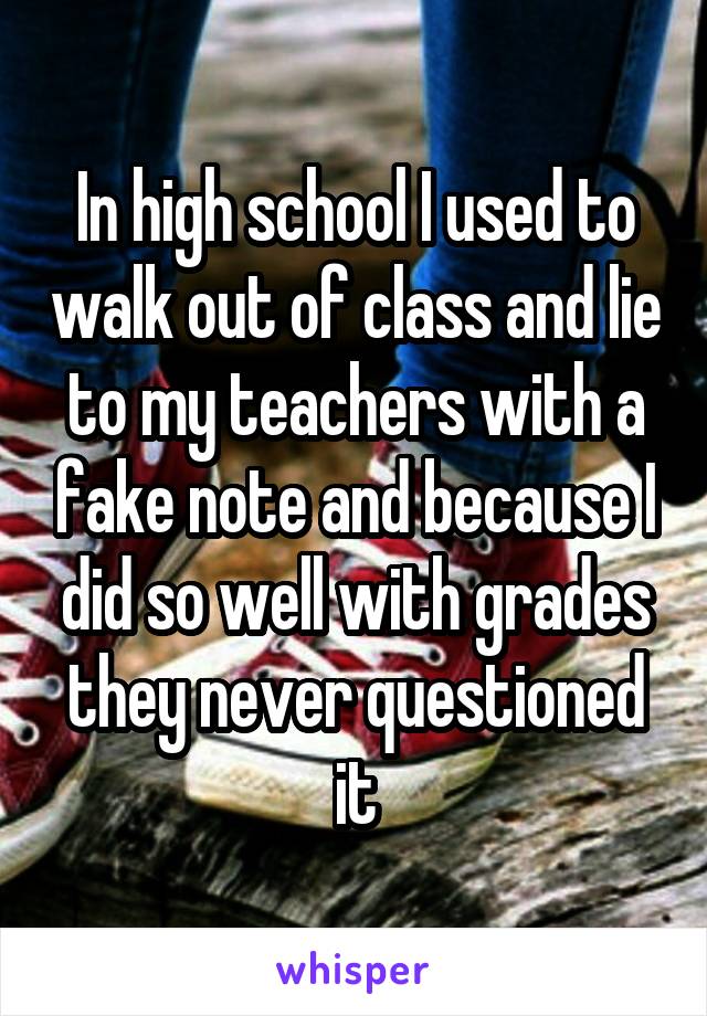 In high school I used to walk out of class and lie to my teachers with a fake note and because I did so well with grades they never questioned it