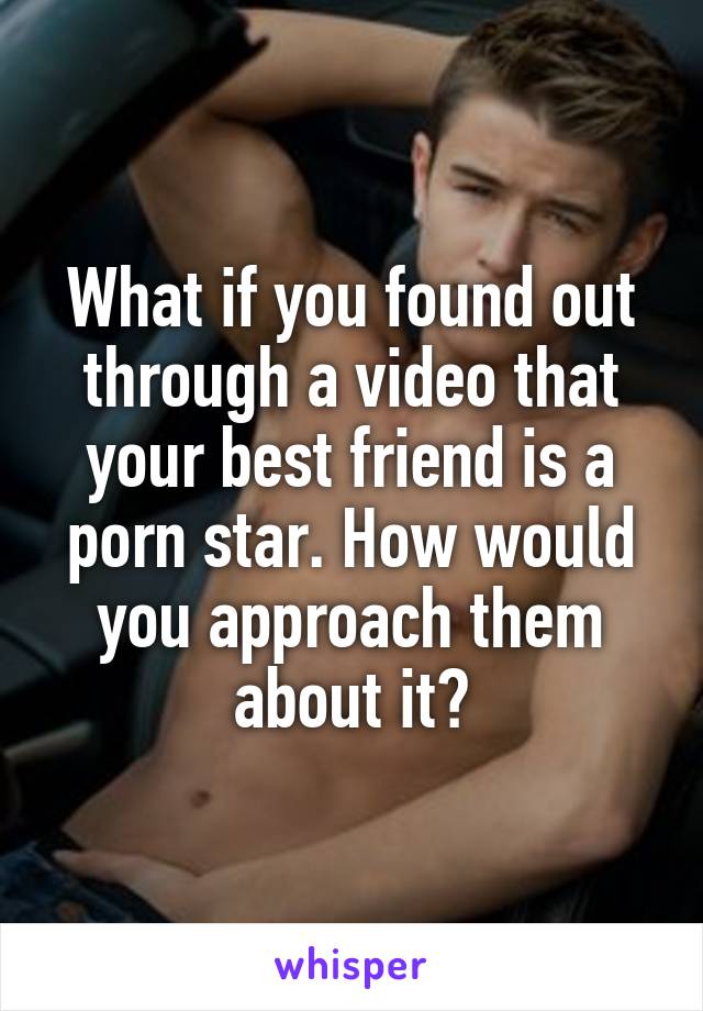 What if you found out through a video that your best friend is a porn star. How would you approach them about it?