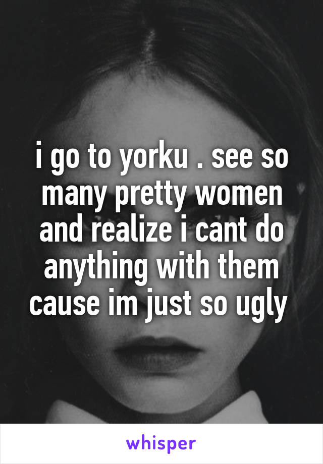 i go to yorku . see so many pretty women and realize i cant do anything with them cause im just so ugly 