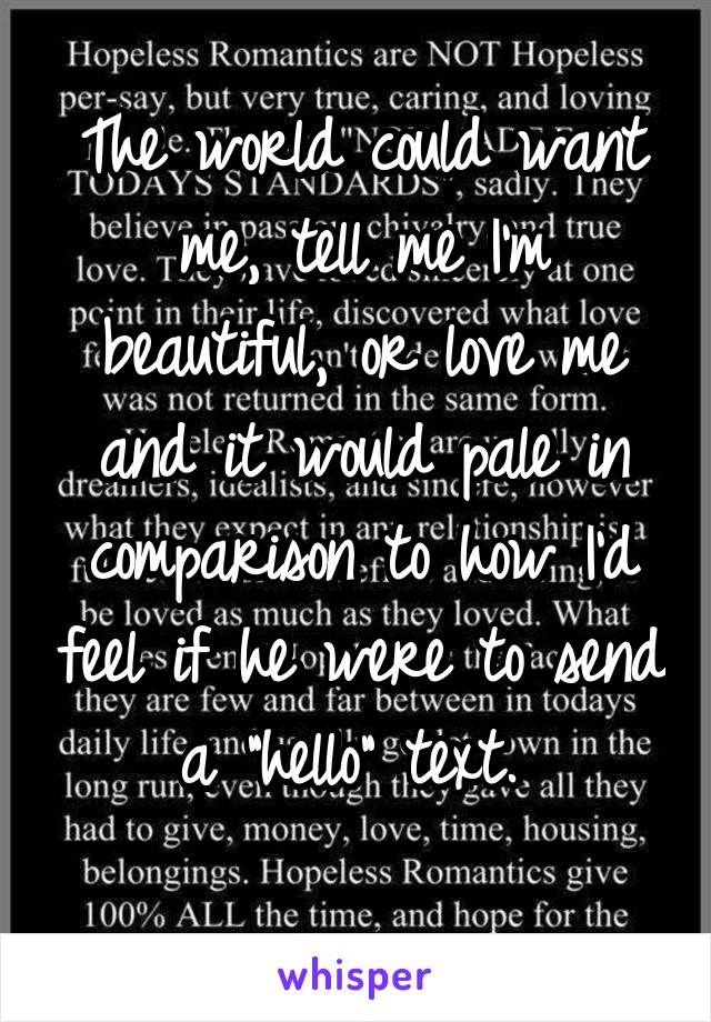 The world could want me, tell me I'm beautiful, or love me and it would pale in comparison to how I'd feel if he were to send a "hello" text. 
