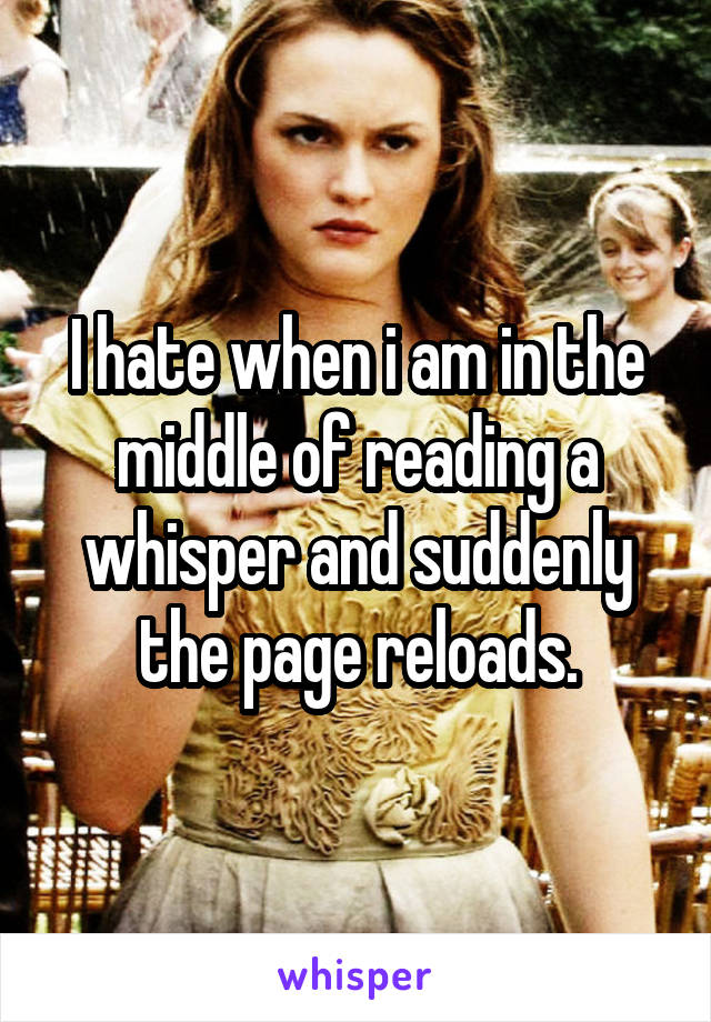 I hate when i am in the middle of reading a whisper and suddenly the page reloads.