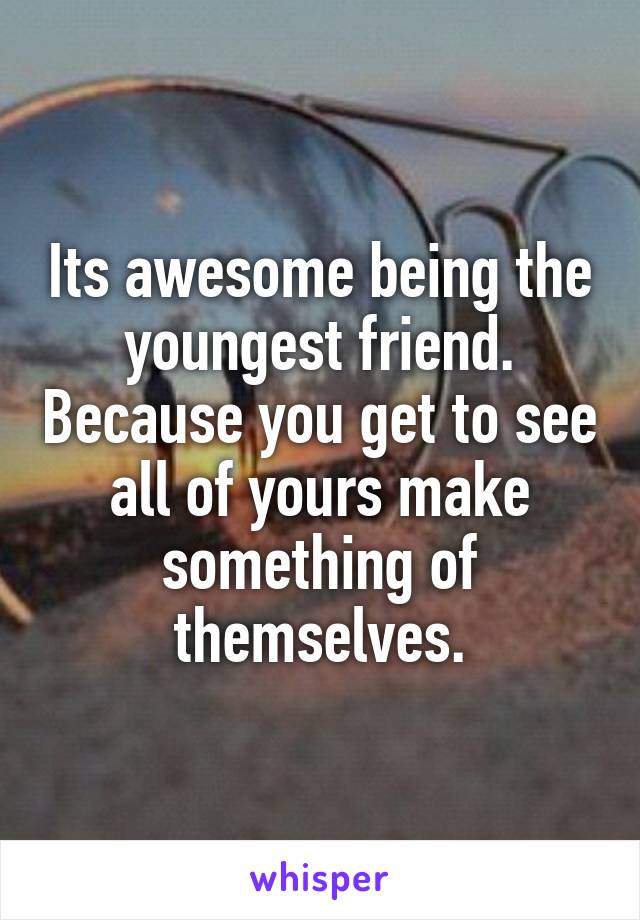 Its awesome being the youngest friend. Because you get to see all of yours make something of themselves.