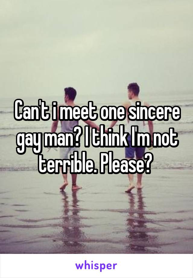 Can't i meet one sincere gay man? I think I'm not terrible. Please? 