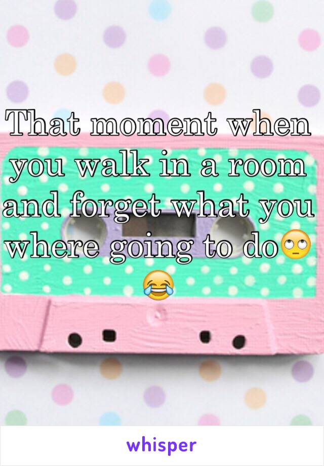 That moment when you walk in a room and forget what you where going to do🙄😂