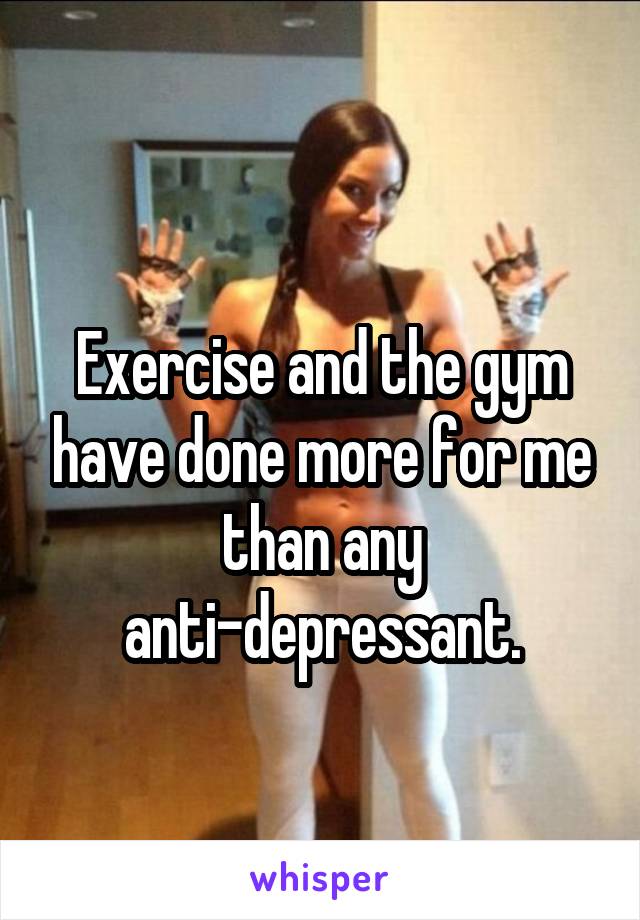 
Exercise and the gym have done more for me than any anti-depressant.