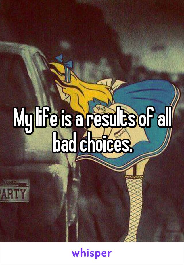 My life is a results of all  bad choices. 