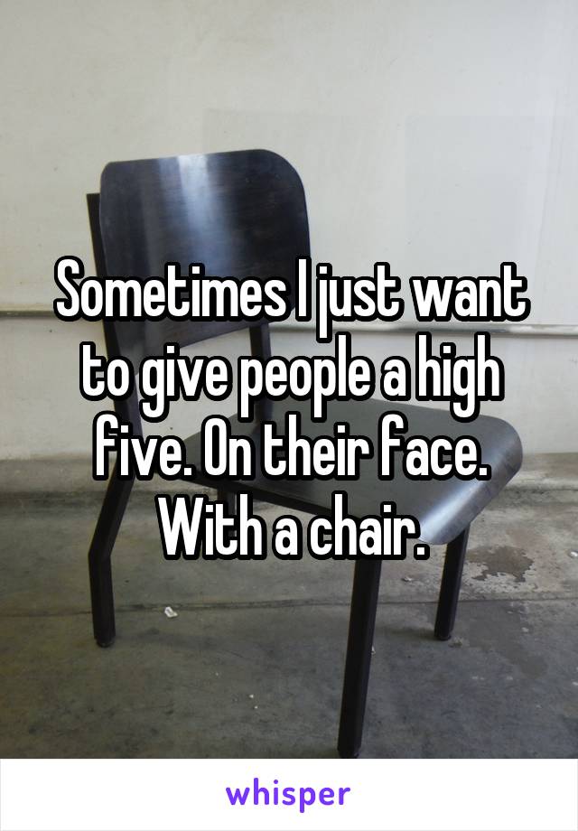 Sometimes I just want to give people a high five. On their face. With a chair.