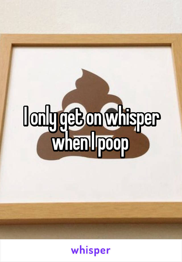 I only get on whisper when I poop 