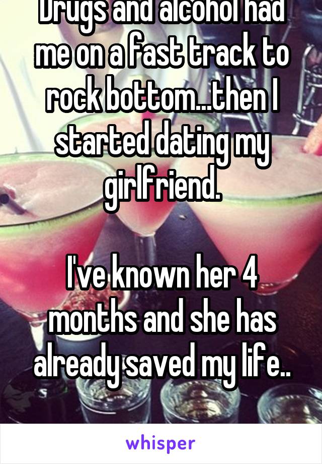 Drugs and alcohol had me on a fast track to rock bottom...then I started dating my girlfriend.

I've known her 4 months and she has already saved my life..

