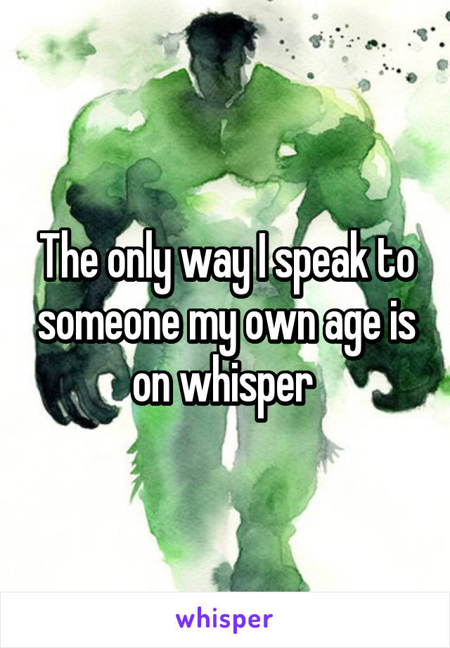 The only way I speak to someone my own age is on whisper 