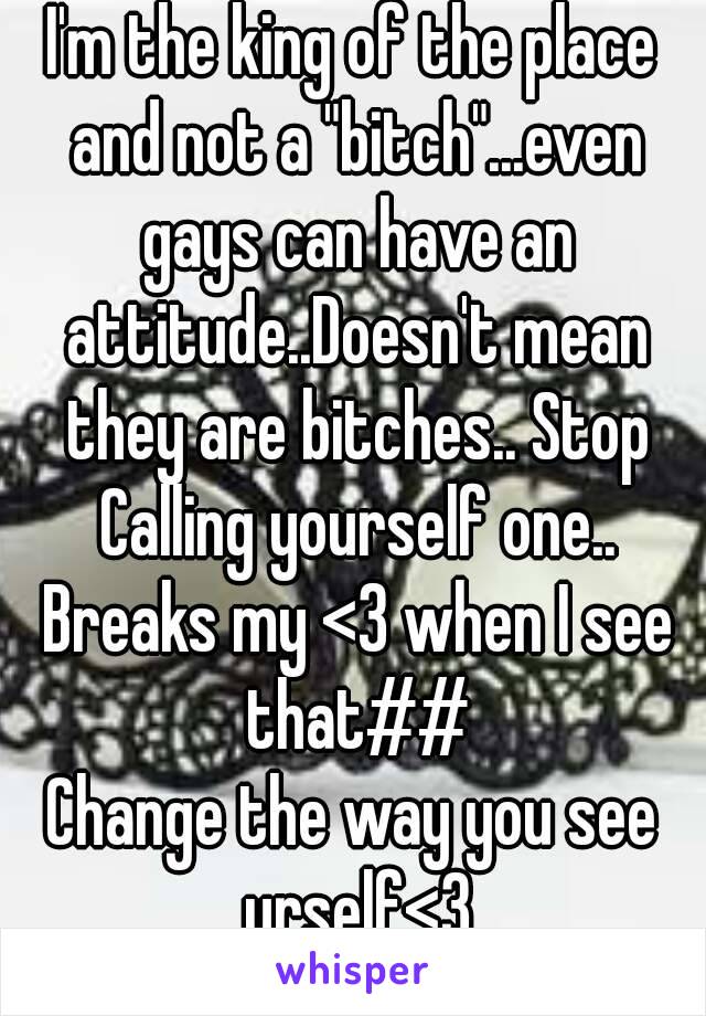 I'm the king of the place and not a "bitch"...even gays can have an attitude..Doesn't mean they are bitches.. Stop Calling yourself one.. Breaks my <3 when I see that##
Change the way you see urself<3