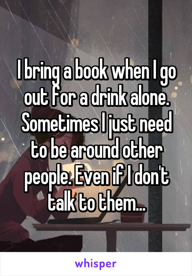 I bring a book when I go out for a drink alone. Sometimes I just need to be around other people. Even if I don't talk to them...