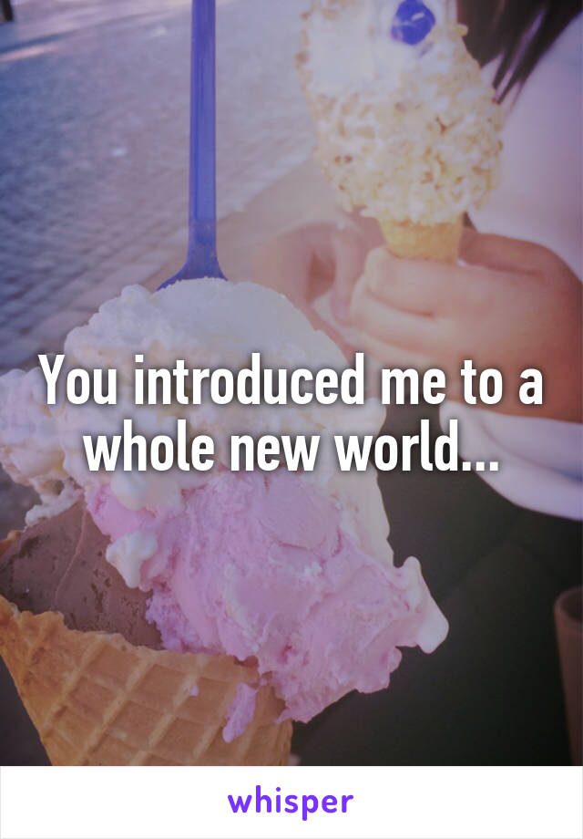 You introduced me to a whole new world...