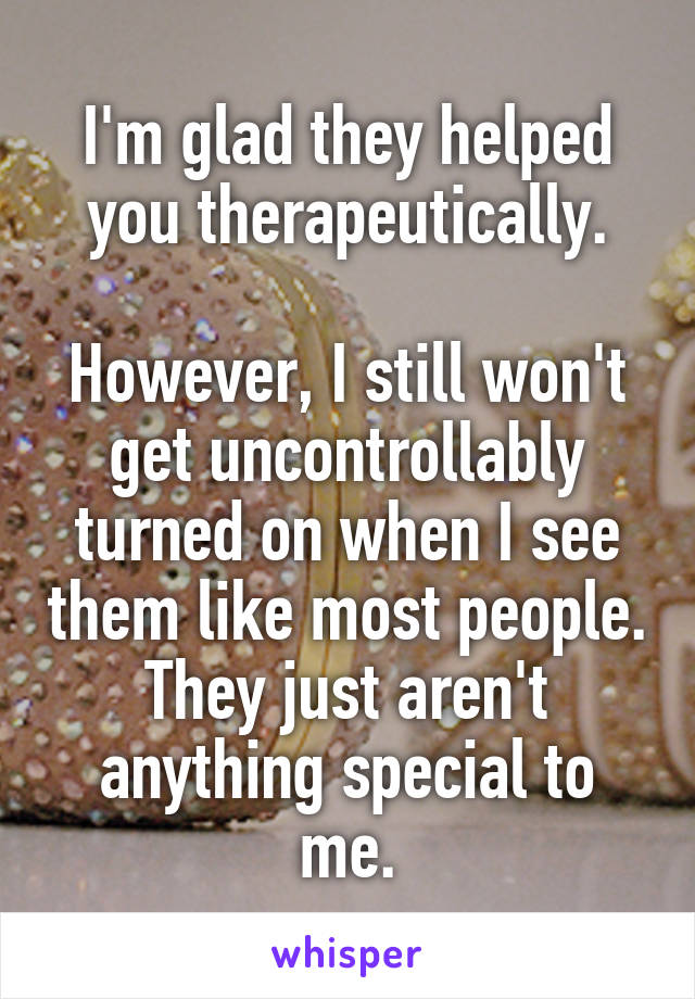 I'm glad they helped you therapeutically.

However, I still won't get uncontrollably turned on when I see them like most people.
They just aren't anything special to me.