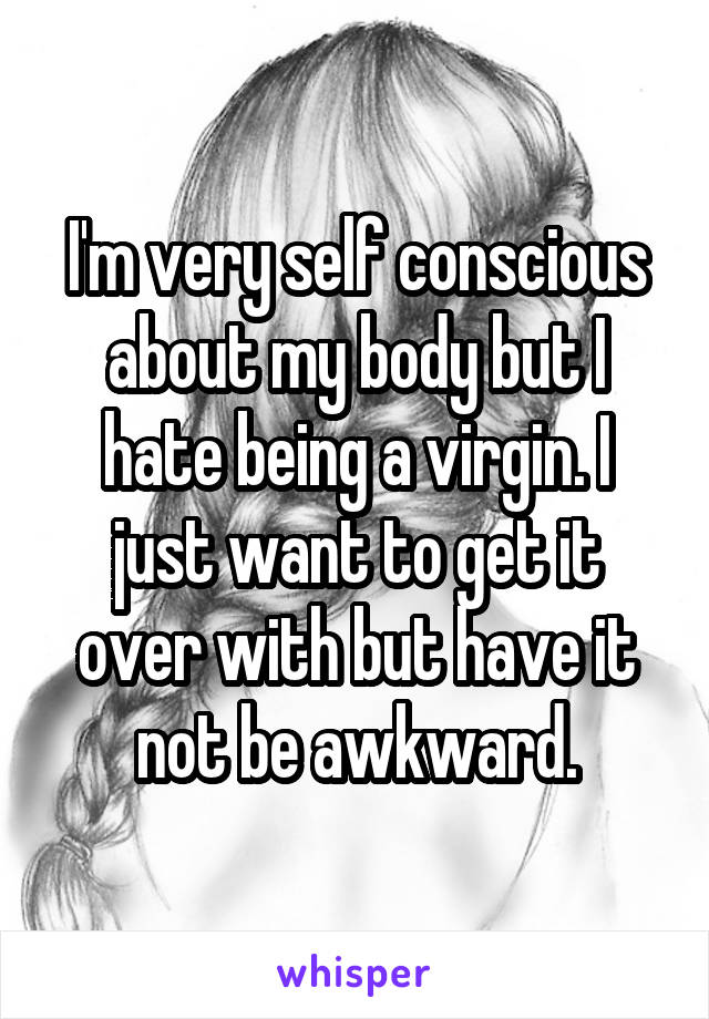 I'm very self conscious about my body but I hate being a virgin. I just want to get it over with but have it not be awkward.