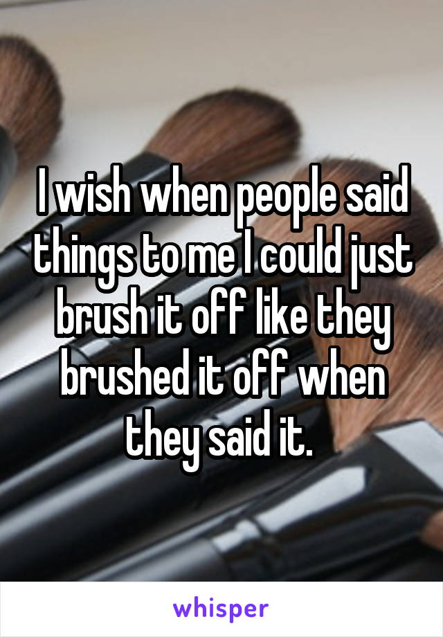 I wish when people said things to me I could just brush it off like they brushed it off when they said it. 