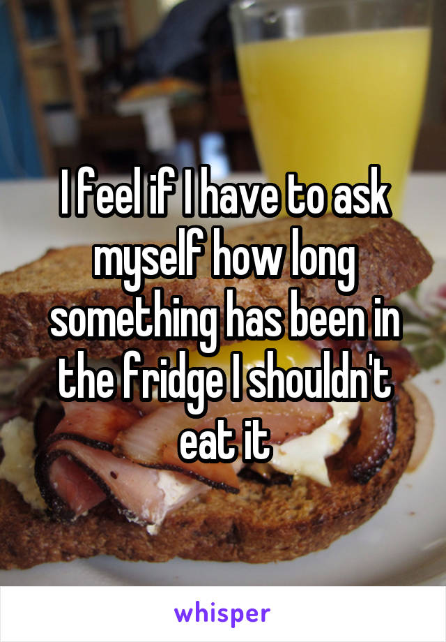 I feel if I have to ask myself how long something has been in the fridge I shouldn't eat it