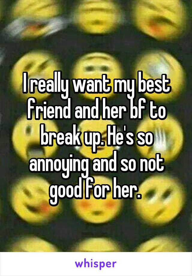 I really want my best friend and her bf to break up. He's so annoying and so not good for her. 