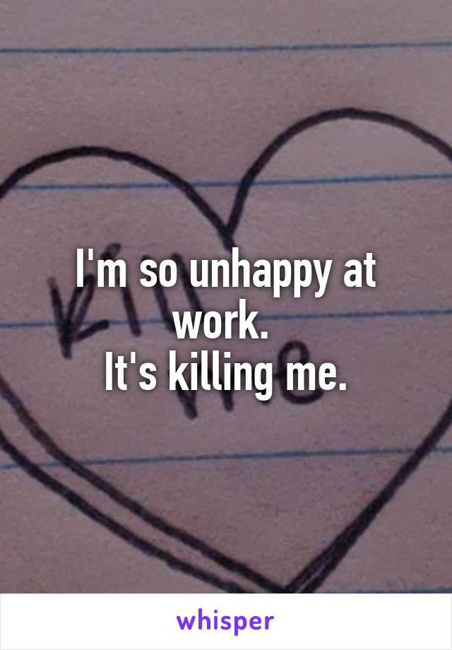 I'm so unhappy at work. 
It's killing me.