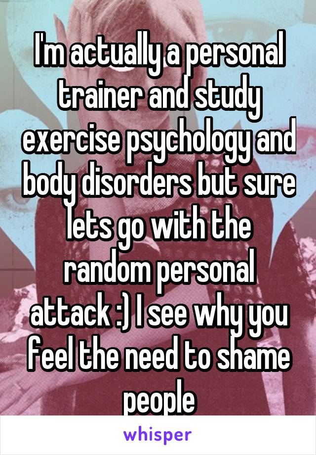 I'm actually a personal trainer and study exercise psychology and body disorders but sure lets go with the random personal attack :) I see why you feel the need to shame people