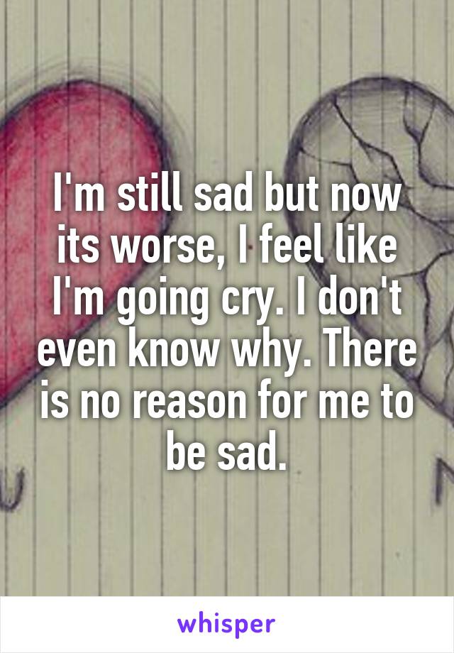 I'm still sad but now its worse, I feel like I'm going cry. I don't even know why. There is no reason for me to be sad.