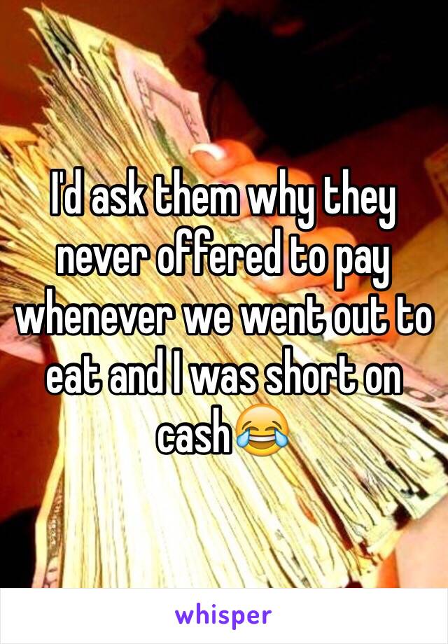 I'd ask them why they never offered to pay whenever we went out to eat and I was short on cash😂