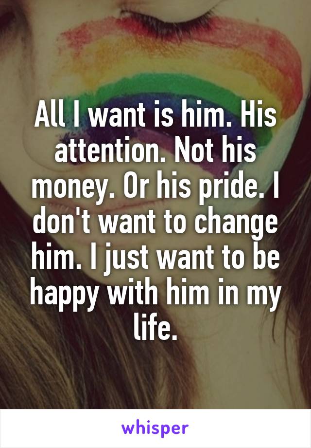 All I want is him. His attention. Not his money. Or his pride. I don't want to change him. I just want to be happy with him in my life.