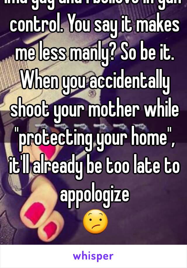 Ima guy and i believe in gun control. You say it makes me less manly? So be it. When you accidentally shoot your mother while "protecting your home", it'll already be too late to appologize 😕.