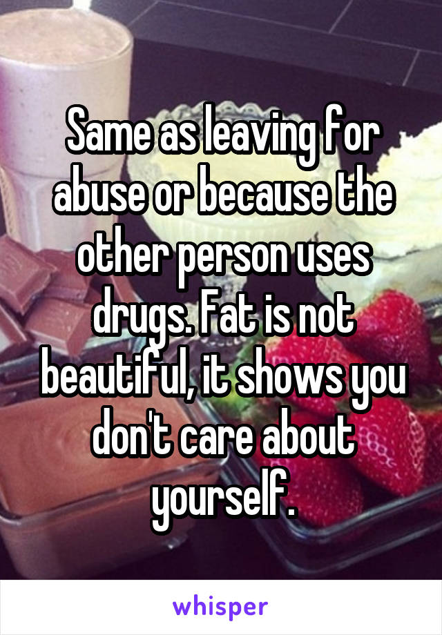 Same as leaving for abuse or because the other person uses drugs. Fat is not beautiful, it shows you don't care about yourself.