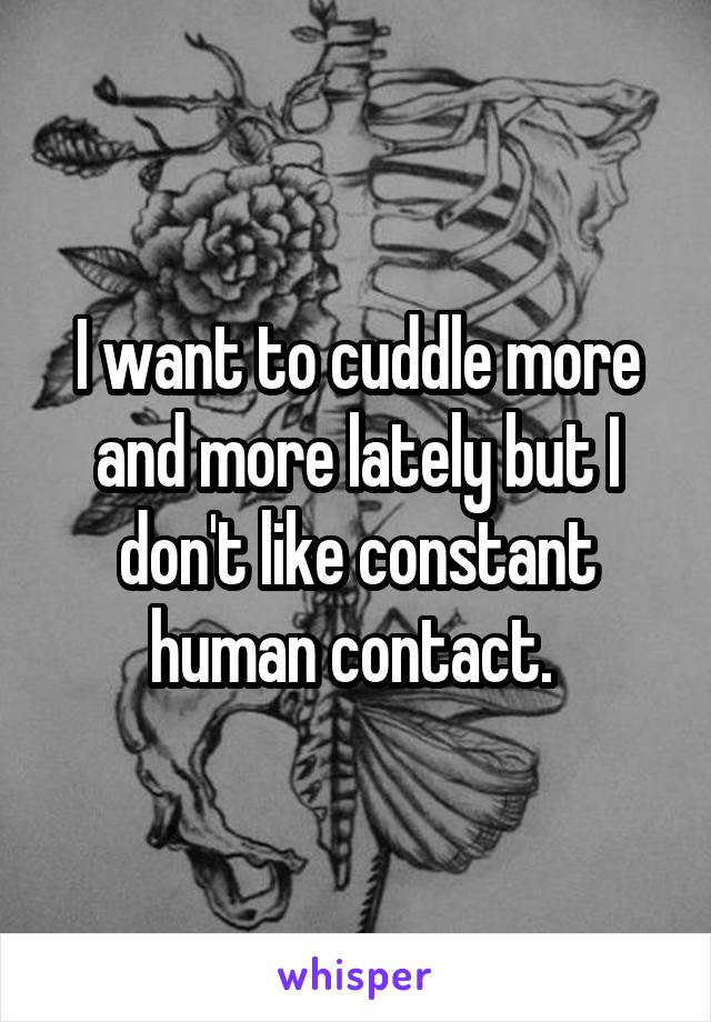 I want to cuddle more and more lately but I don't like constant human contact. 