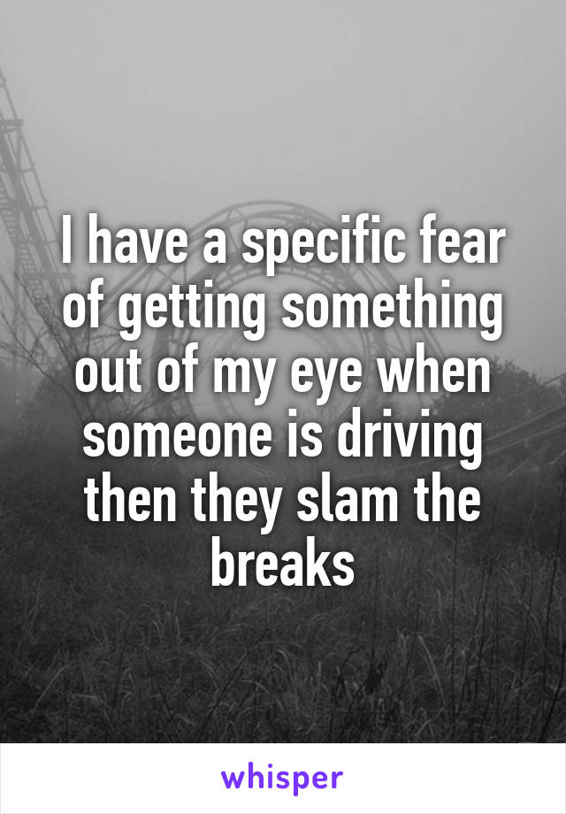 I have a specific fear of getting something out of my eye when someone is driving then they slam the breaks