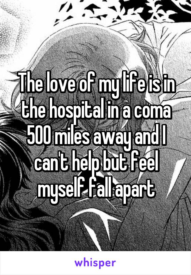 The love of my life is in the hospital in a coma 500 miles away and I can't help but feel myself fall apart