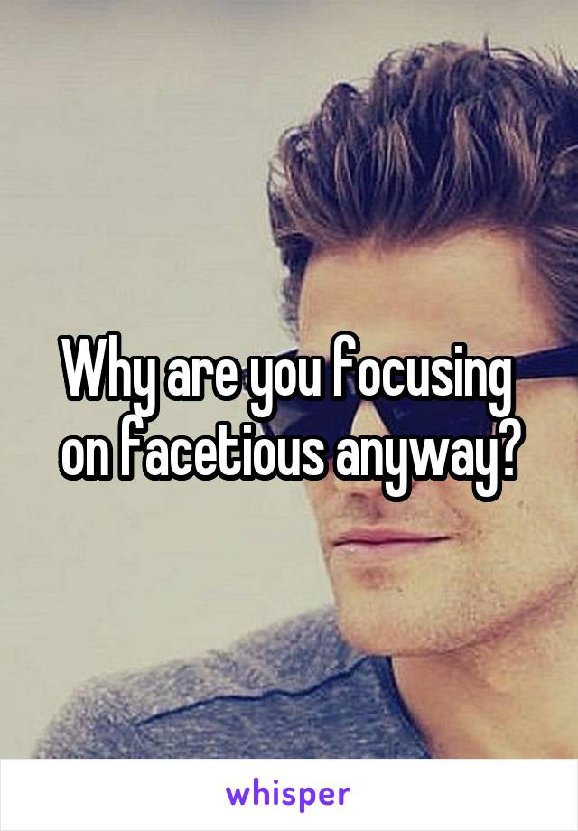 Why are you focusing  on facetious anyway?