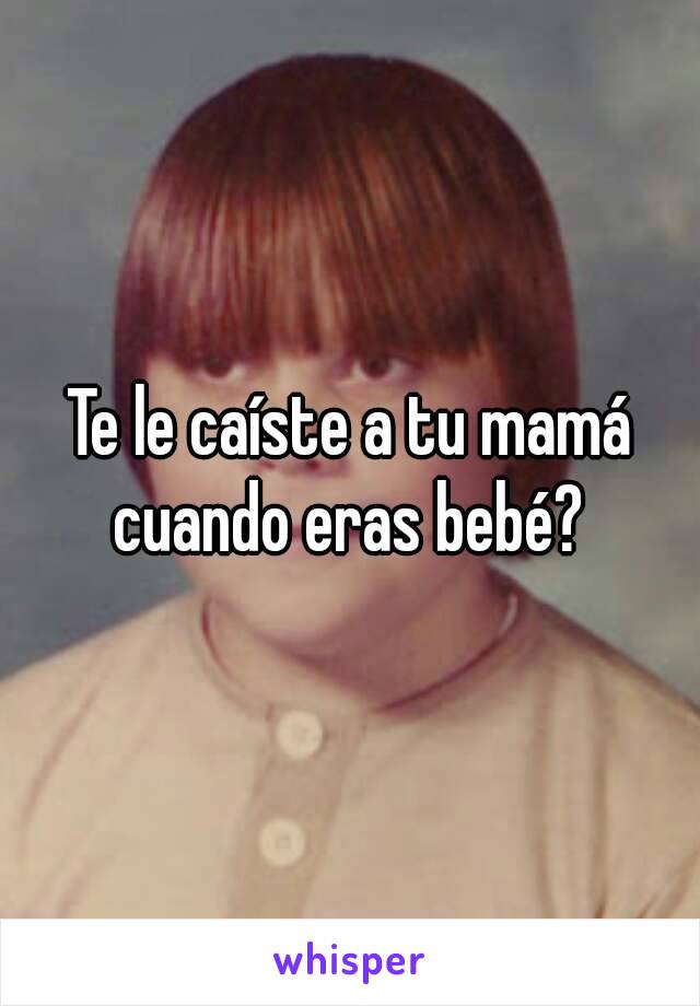 Te le caíste a tu mamá cuando eras bebé? 