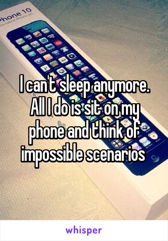 I can't sleep anymore. All I do is sit on my phone and think of impossible scenarios 