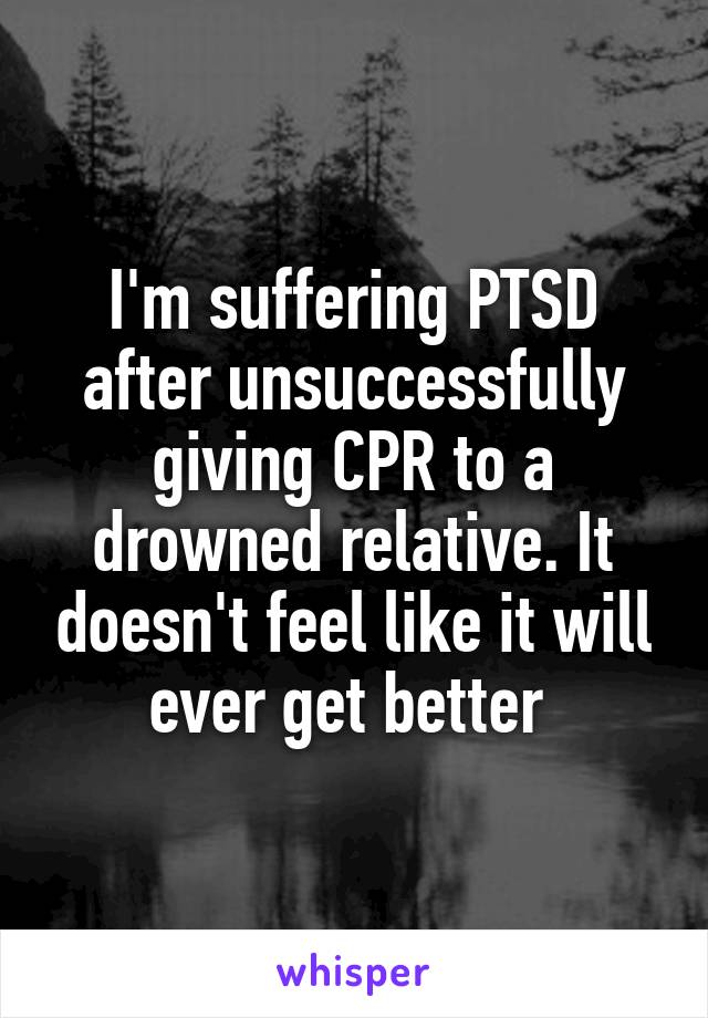 I'm suffering PTSD after unsuccessfully giving CPR to a drowned relative. It doesn't feel like it will ever get better 