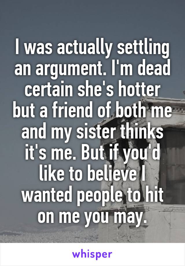 I was actually settling an argument. I'm dead certain she's hotter but a friend of both me and my sister thinks it's me. But if you'd like to believe I wanted people to hit on me you may.