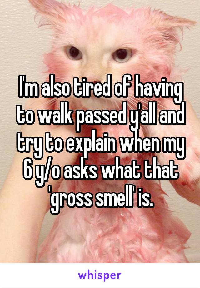 I'm also tired of having to walk passed y'all and try to explain when my 6 y/o asks what that 'gross smell' is.