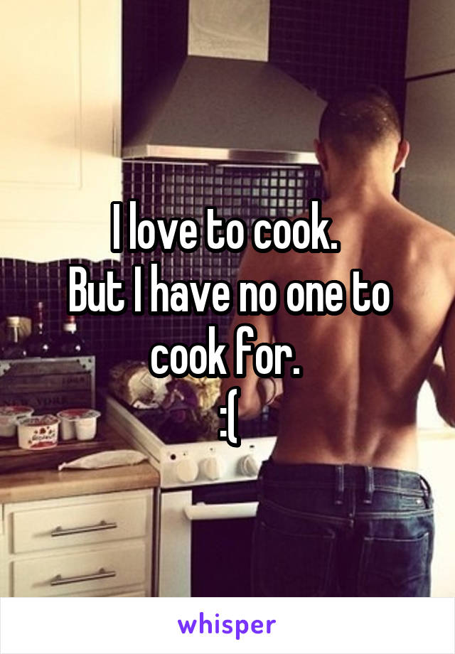 I love to cook. 
But I have no one to cook for. 
:(